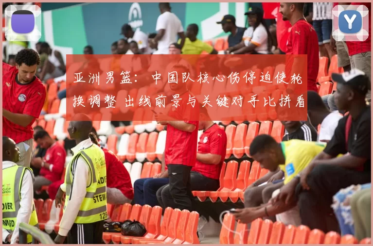亚洲男篮:中国队核心伤停迫使轮换调整 出线前景与关键对手比拼看点