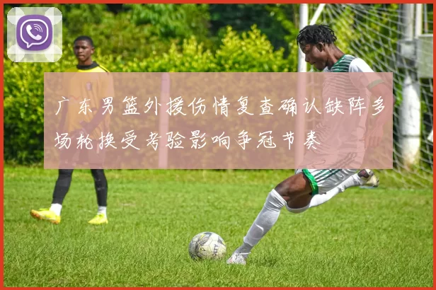 广东男篮外援伤情复查确认缺阵多场轮换受考验影响争冠节奏