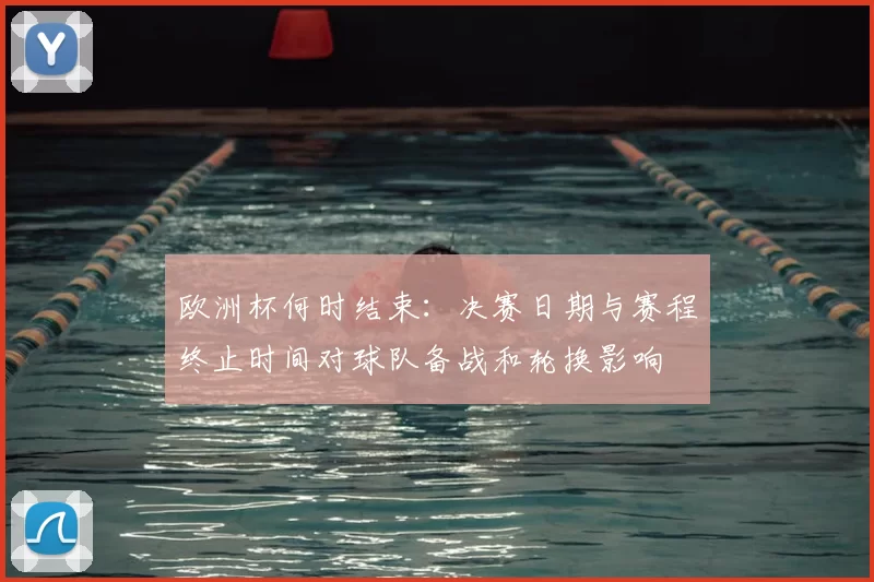 欧洲杯何时结束:决赛日期与赛程终止时间对球队备战和轮换影响