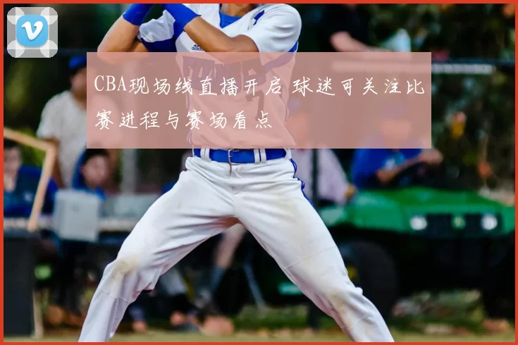 CBA现场线直播开启 球迷可关注比赛进程与赛场看点