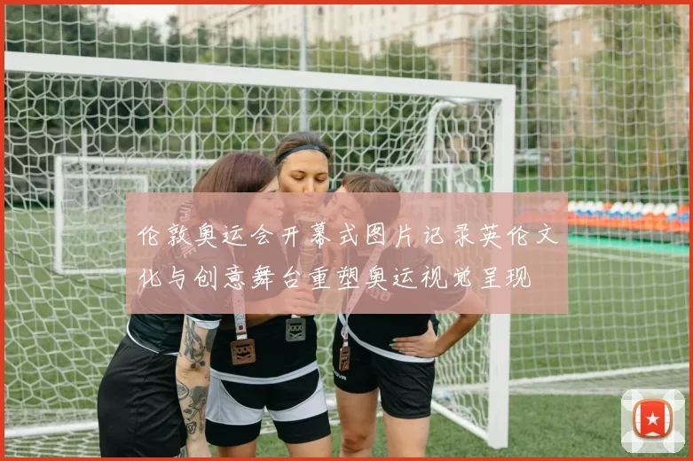 伦敦奥运会开幕式图片记录英伦文化与创意舞台重塑奥运视觉呈现