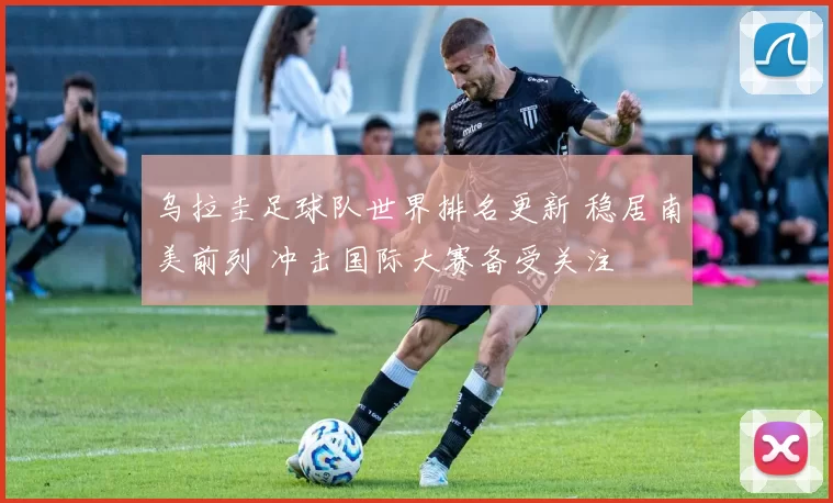 乌拉圭足球队世界排名更新 稳居南美前列 冲击国际大赛备受关注