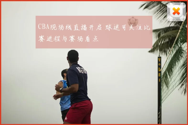 CBA现场线直播开启 球迷可关注比赛进程与赛场看点