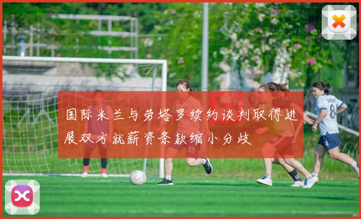 国际米兰与劳塔罗续约谈判取得进展双方就薪资条款缩小分歧