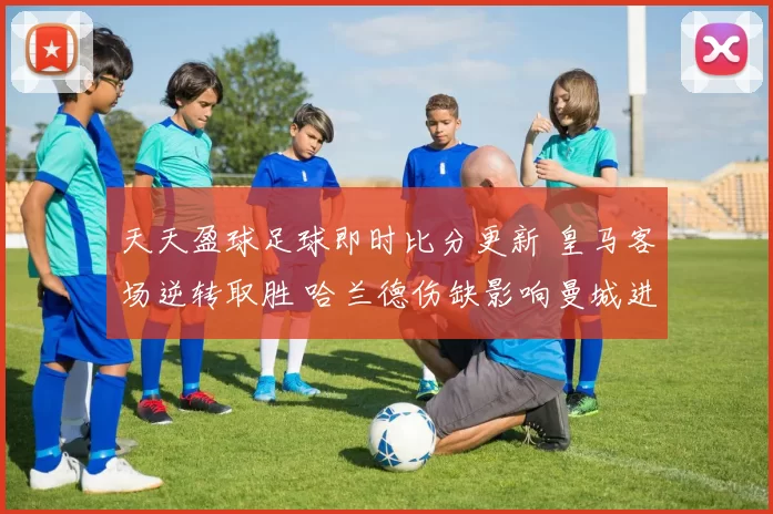 天天盈球足球即时比分更新 皇马客场逆转取胜 哈兰德伤缺影响曼城进攻效率