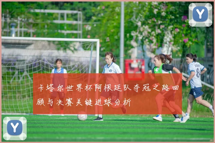 卡塔尔世界杯阿根廷队夺冠之路回顾与决赛关键进球分析