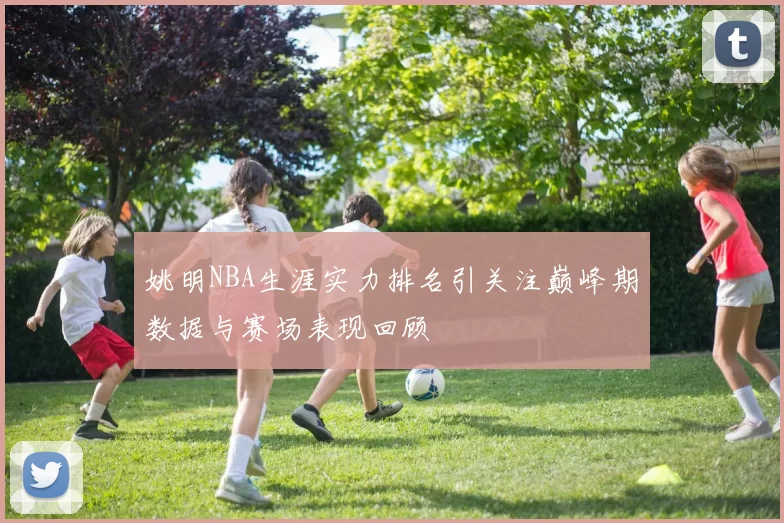 姚明NBA生涯实力排名引关注巅峰期数据与赛场表现回顾