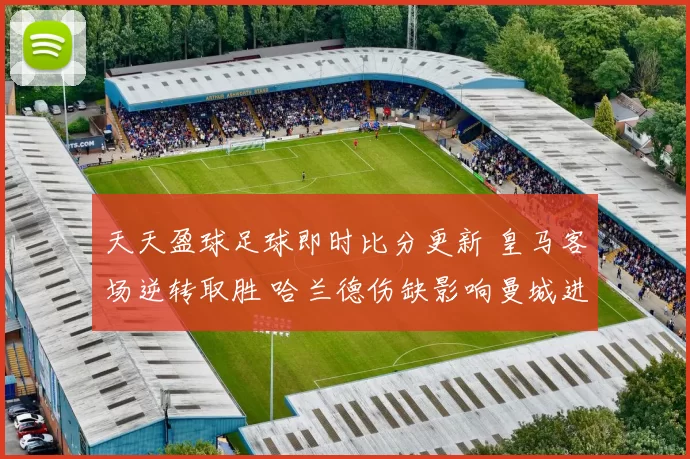 天天盈球足球即时比分更新 皇马客场逆转取胜 哈兰德伤缺影响曼城进攻效率