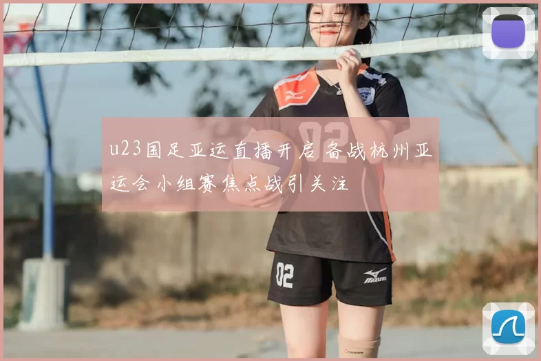 u23国足亚运直播开启 备战杭州亚运会小组赛焦点战引关注