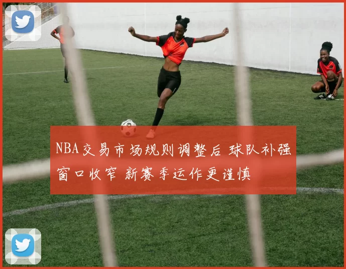 NBA交易市场规则调整后 球队补强窗口收窄 新赛季运作更谨慎