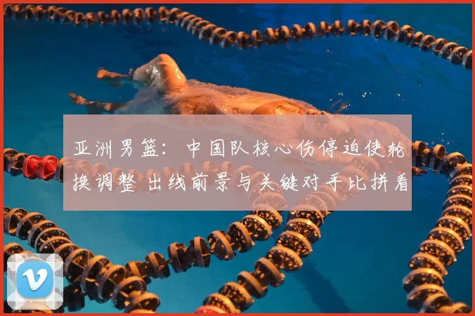 亚洲男篮:中国队核心伤停迫使轮换调整 出线前景与关键对手比拼看点