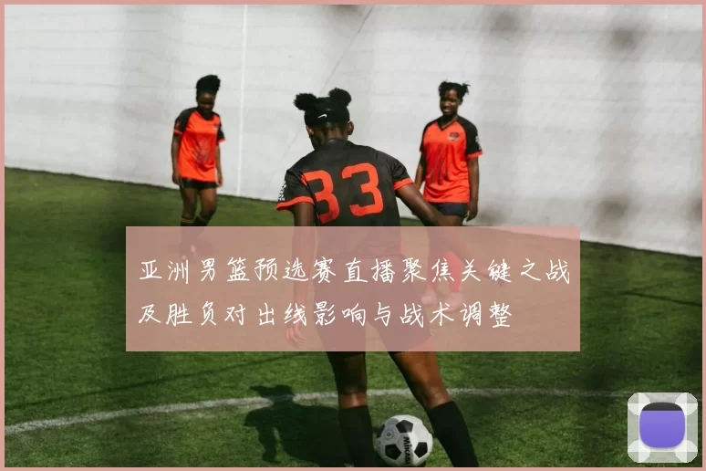 亚洲男篮预选赛直播聚焦关键之战及胜负对出线影响与战术调整
