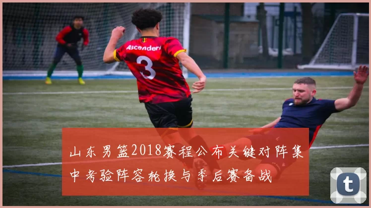 山东男篮2018赛程公布关键对阵集中考验阵容轮换与季后赛备战