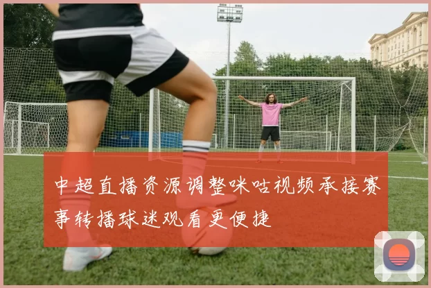 中超直播资源调整咪咕视频承接赛事转播球迷观看更便捷