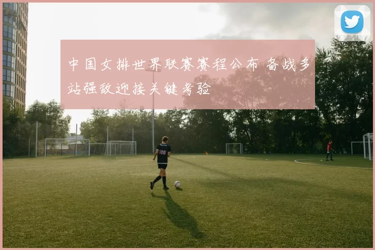 中国女排世界联赛赛程公布 备战多站强敌迎接关键考验