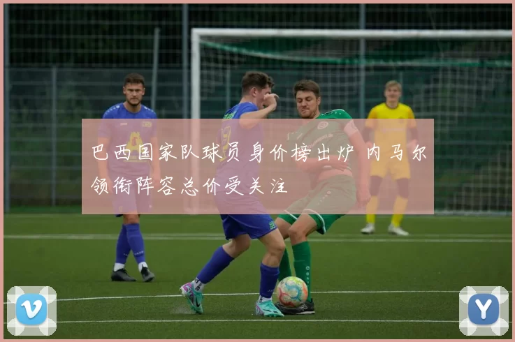 巴西国家队球员身价榜出炉 内马尔领衔阵容总价受关注
