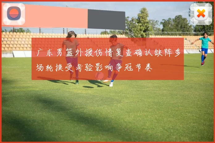 广东男篮外援伤情复查确认缺阵多场轮换受考验影响争冠节奏