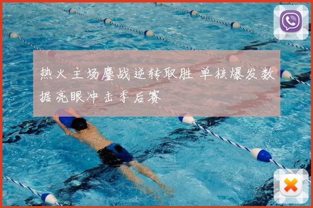 热火主场鏖战逆转取胜 单核爆发数据亮眼冲击季后赛