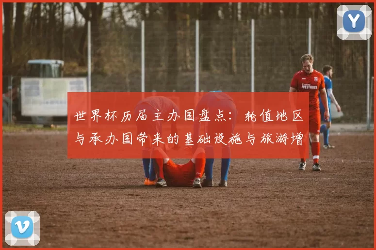 世界杯历届主办国盘点：轮值地区与承办国带来的基础设施与旅游增长