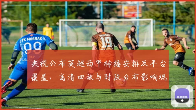 央视公布英超西甲转播安排及平台覆盖，高清回放与时段分布影响观赛选择