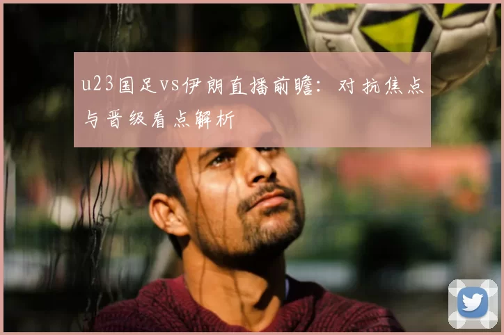 u23国足vs伊朗直播前瞻:对抗焦点与晋级看点解析