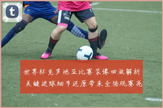 世界杯克罗地亚比赛录像回放解析 关键进球细节还原带来全场观赛亮点