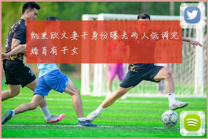 凯里欧文妻子身份曝光两人低调完婚育有子女