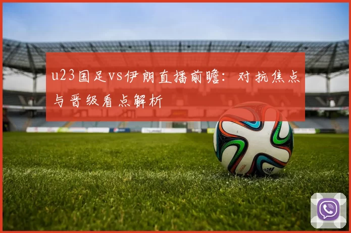 u23国足vs伊朗直播前瞻：对抗焦点与晋级看点解析