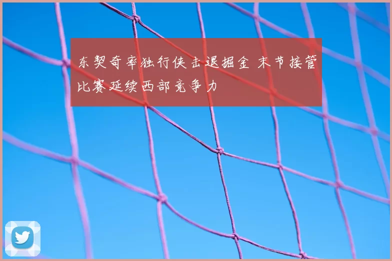 东契奇率独行侠击退掘金 末节接管比赛延续西部竞争力