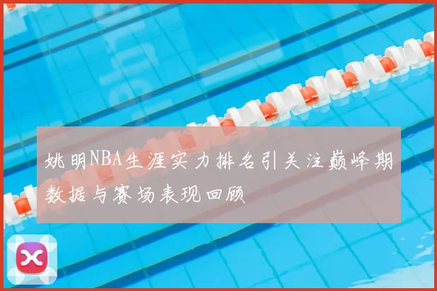 姚明NBA生涯实力排名引关注巅峰期数据与赛场表现回顾