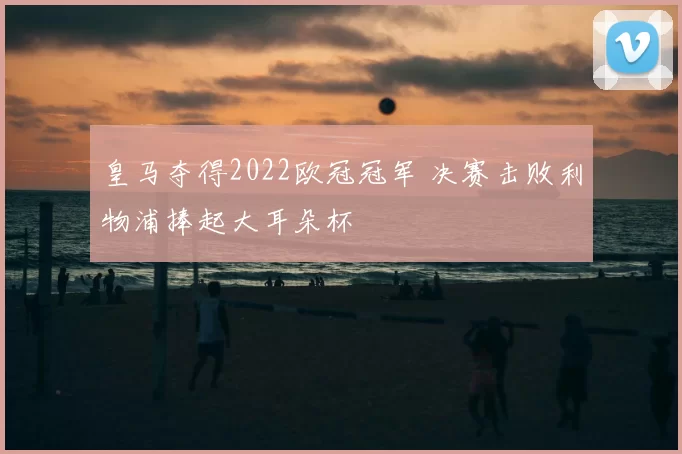 皇马夺得2022欧冠冠军 决赛击败利物浦捧起大耳朵杯