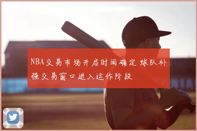 NBA交易市场开启时间确定 球队补强交易窗口进入运作阶段
