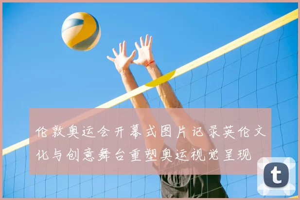 伦敦奥运会开幕式图片记录英伦文化与创意舞台重塑奥运视觉呈现