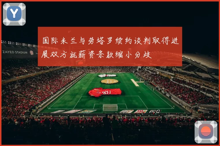 国际米兰与劳塔罗续约谈判取得进展双方就薪资条款缩小分歧