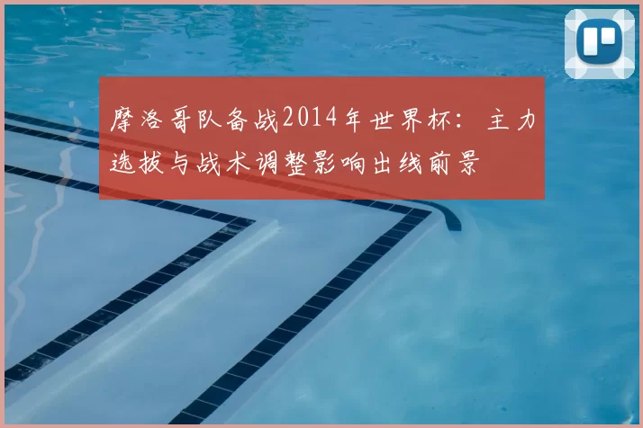 摩洛哥队备战2014年世界杯：主力选拔与战术调整影响出线前景